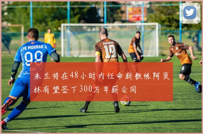 米兰将在48小时内任命新教练阿莫林有望签下300万年薪合同