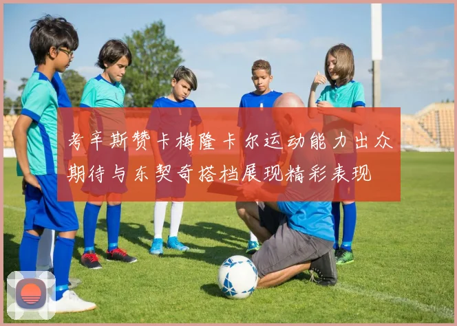 考辛斯赞卡梅隆卡尔运动能力出众期待与东契奇搭档展现精彩表现