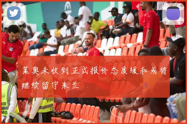 莱奥未收到正式报价态度缓和或将继续留守米兰