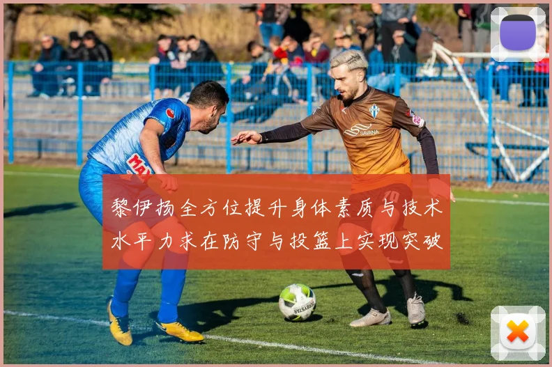 黎伊扬全方位提升身体素质与技术水平力求在防守与投篮上实现突破