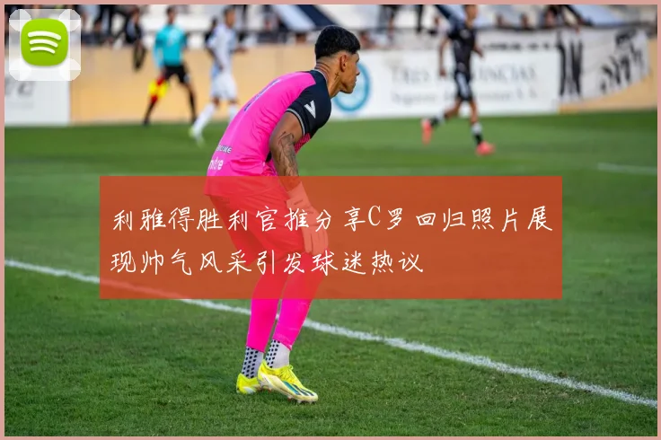 利雅得胜利官推分享C罗回归照片展现帅气风采引发球迷热议