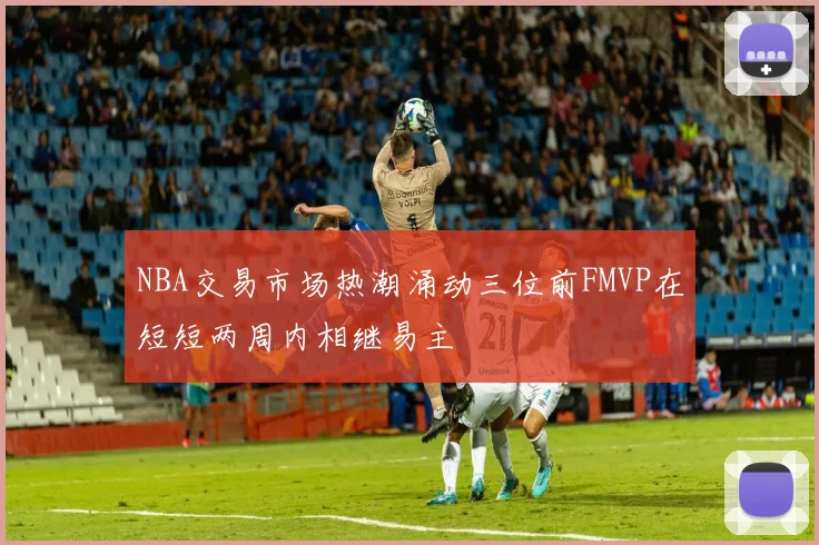 NBA交易市场热潮涌动三位前FMVP在短短两周内相继易主