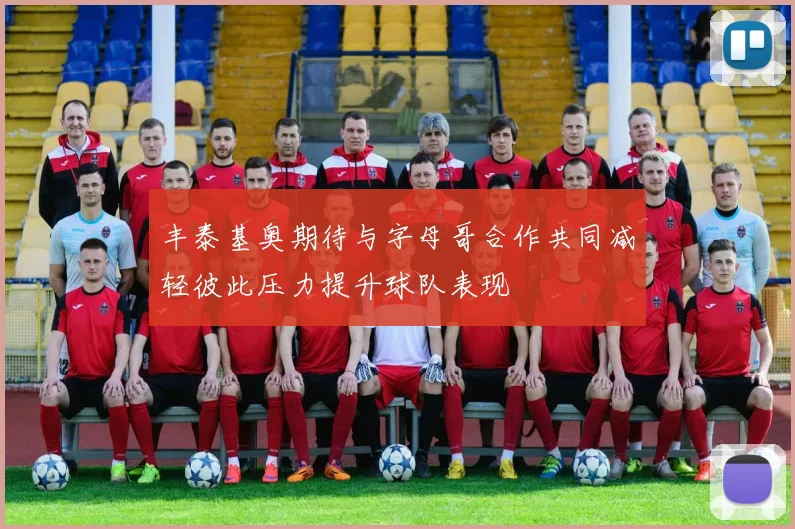 丰泰基奥期待与字母哥合作共同减轻彼此压力提升球队表现