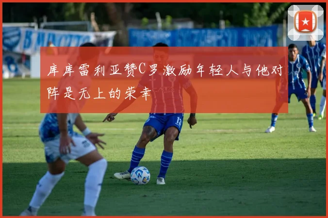 库库雷利亚赞C罗激励年轻人与他对阵是无上的荣幸