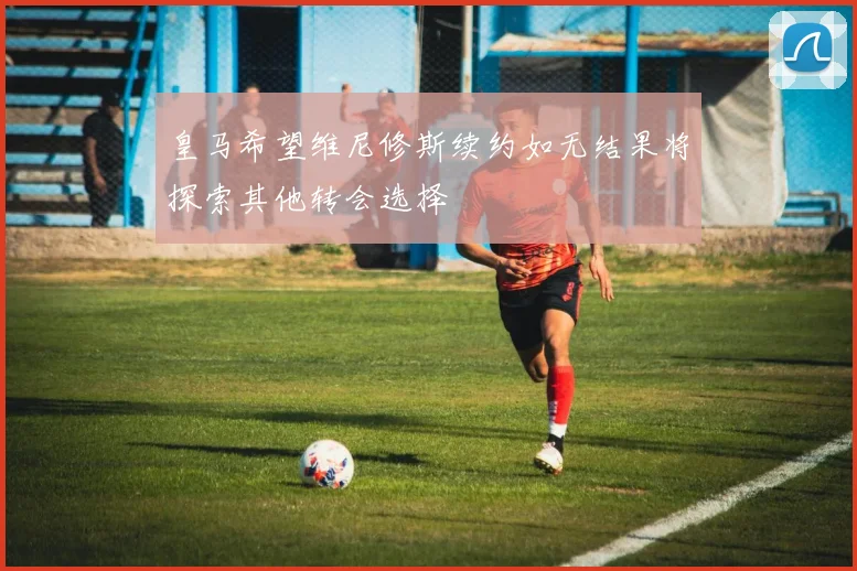 皇马希望维尼修斯续约如无结果将探索其他转会选择
