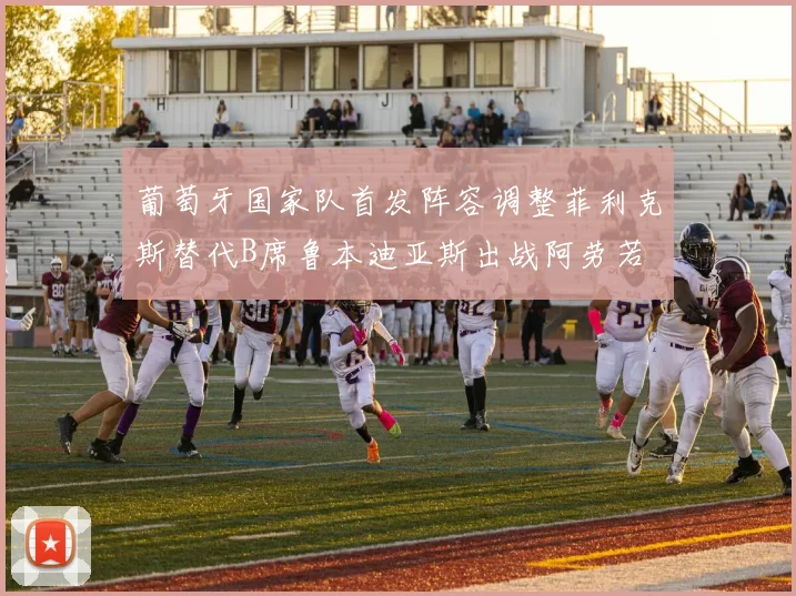 葡萄牙国家队首发阵容调整菲利克斯替代B席鲁本迪亚斯出战阿劳若