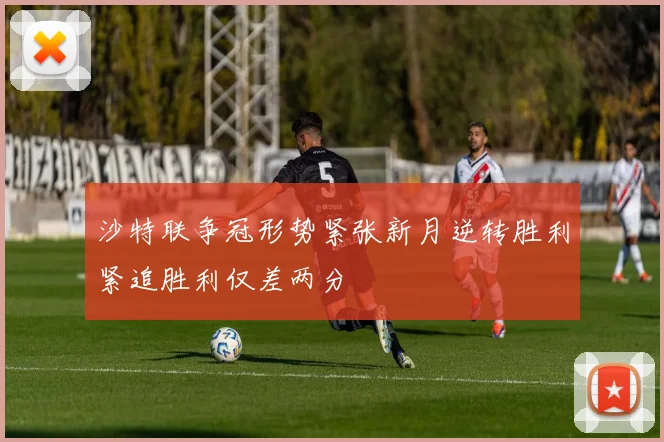 沙特联争冠形势紧张新月逆转胜利紧追胜利仅差两分