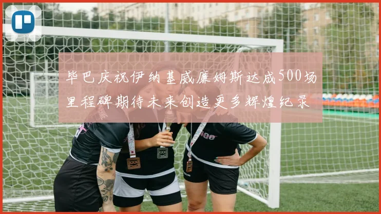 毕巴庆祝伊纳基威廉姆斯达成500场里程碑期待未来创造更多辉煌纪录