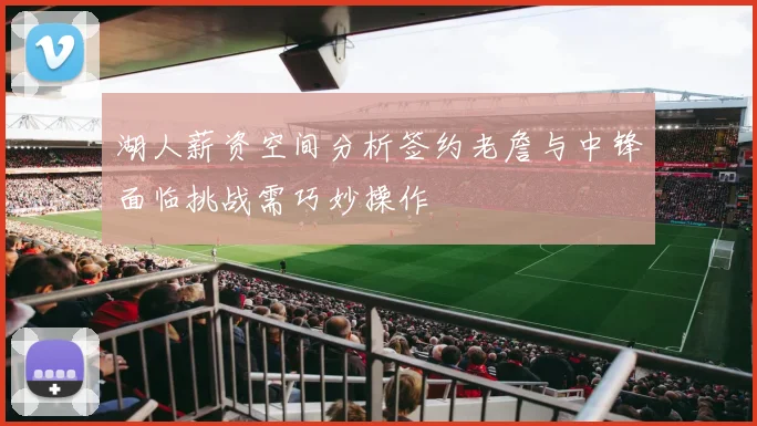 湖人薪资空间分析签约老詹与中锋面临挑战需巧妙操作