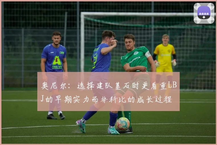 奥尼尔：选择建队基石时更看重LBJ的早期实力而非科比的成长过程