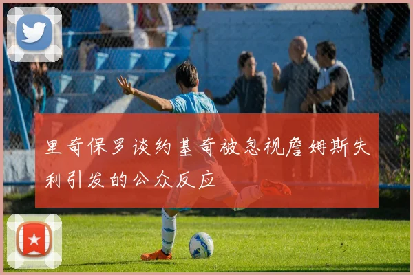 里奇保罗谈约基奇被忽视詹姆斯失利引发的公众反应