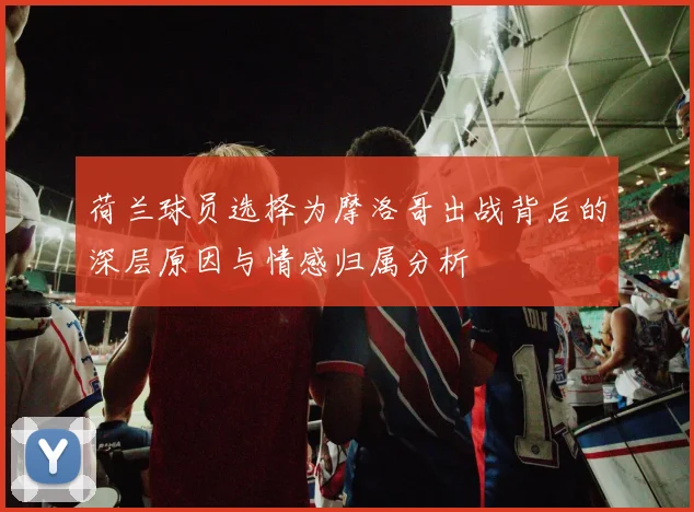 荷兰球员选择为摩洛哥出战背后的深层原因与情感归属分析