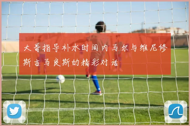 大哥指导补水时间内马尔与维尼修斯吉马良斯的精彩对话
