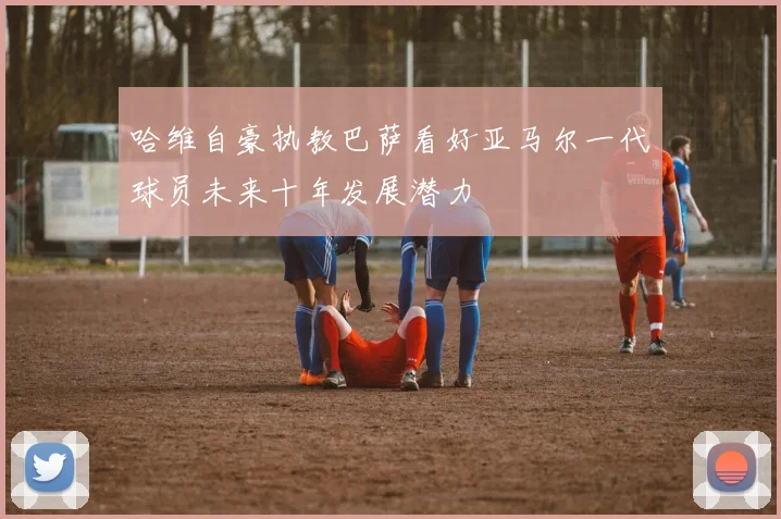 哈维自豪执教巴萨看好亚马尔一代球员未来十年发展潜力