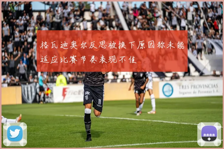 格瓦迪奥尔反思被换下原因称未能适应比赛节奏表现不佳