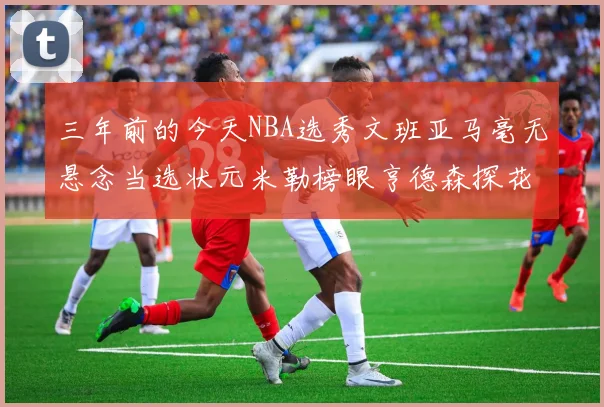 三年前的今天NBA选秀文班亚马毫无悬念当选状元米勒榜眼亨德森探花成就传奇时刻