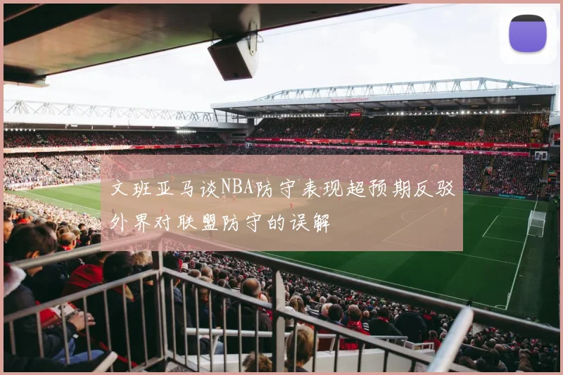 文班亚马谈NBA防守表现超预期反驳外界对联盟防守的误解
