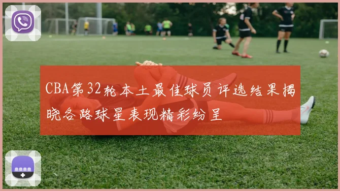 CBA第32轮本土最佳球员评选结果揭晓各路球星表现精彩纷呈