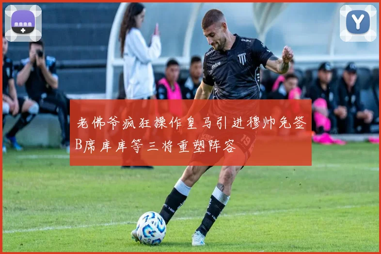 老佛爷疯狂操作皇马引进穆帅免签B席库库等三将重塑阵容