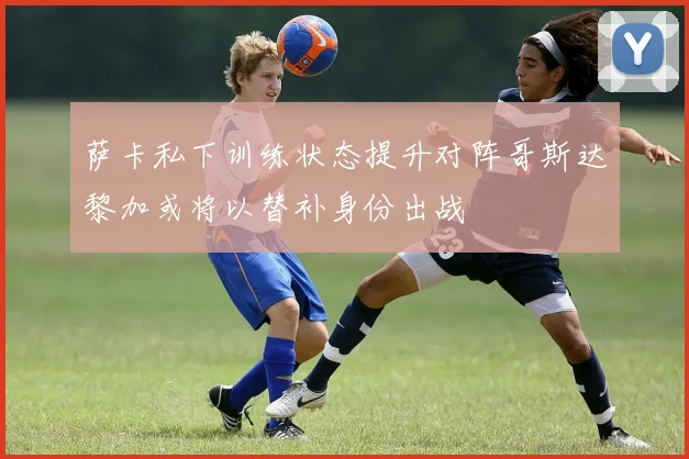 萨卡私下训练状态提升对阵哥斯达黎加或将以替补身份出战