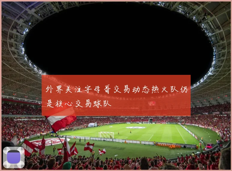 外界关注字母哥交易动态热火队仍是核心交易球队