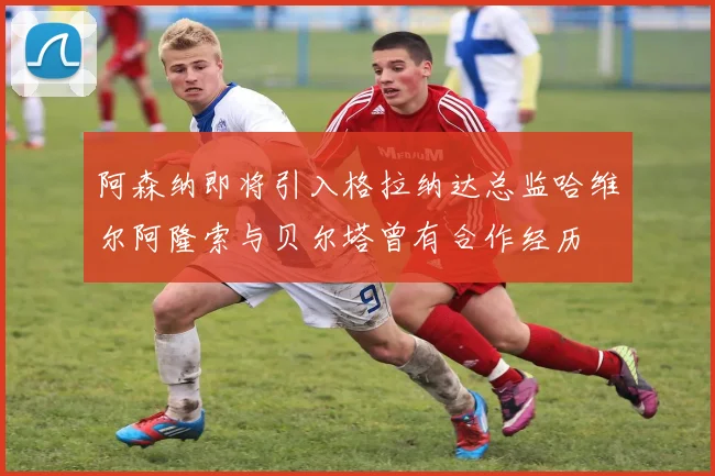 阿森纳即将引入格拉纳达总监哈维尔阿隆索与贝尔塔曾有合作经历