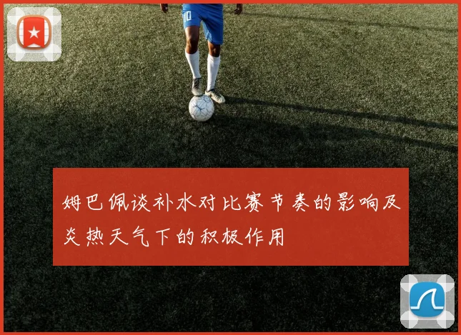 姆巴佩谈补水对比赛节奏的影响及炎热天气下的积极作用