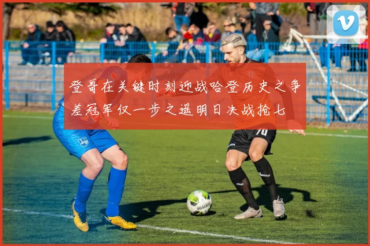 登哥在关键时刻迎战哈登历史之争差冠军仅一步之遥明日决战抢七