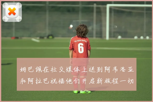 姆巴佩在社交媒体上送别阿韦洛亚和阿拉巴祝福他们开启新旅程一切顺利