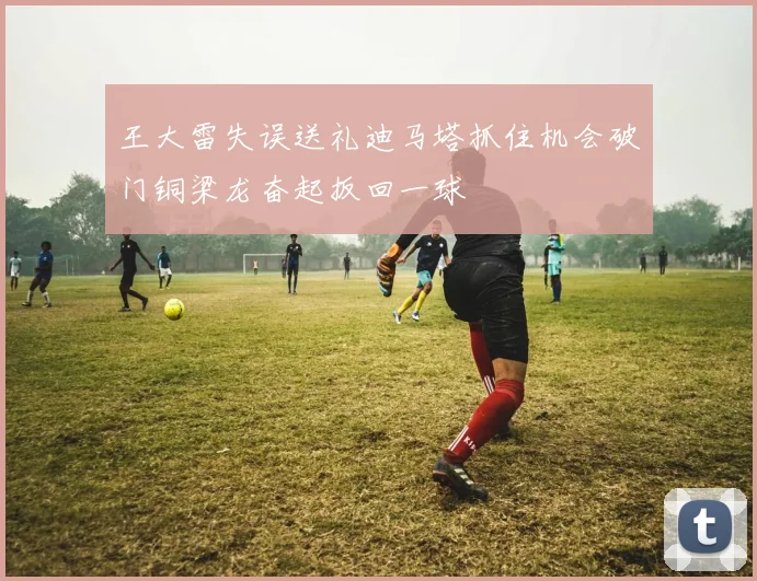 王大雷失误送礼迪马塔抓住机会破门铜梁龙奋起扳回一球