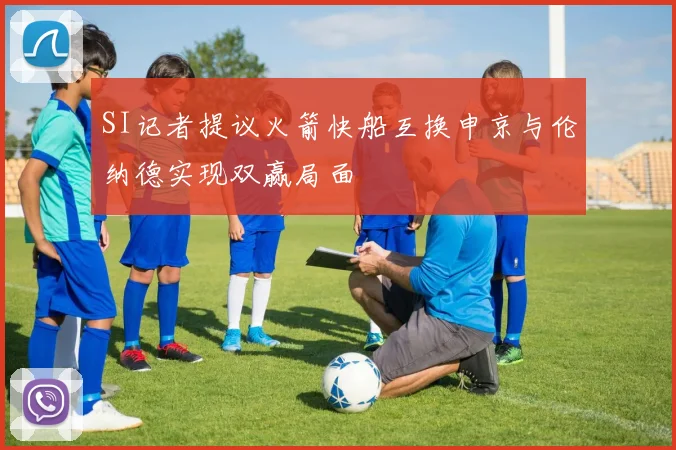 SI记者提议火箭快船互换申京与伦纳德实现双赢局面