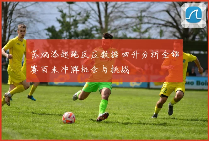 苏炳添起跑反应数据回升分析全锦赛百米冲牌机会与挑战