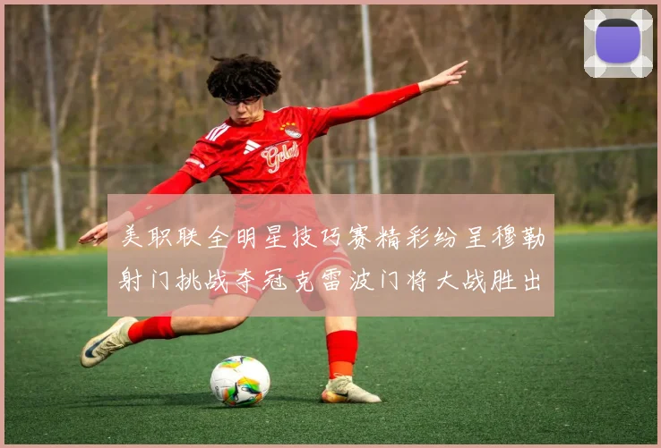 美职联全明星技巧赛精彩纷呈穆勒射门挑战夺冠克雷波门将大战胜出